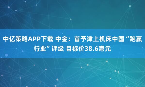 中亿策略APP下载 中金：首予津上机床中国“跑赢行业”评级 目标价38.6港元