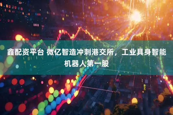 鑫配资平台 微亿智造冲刺港交所，工业具身智能机器人第一股
