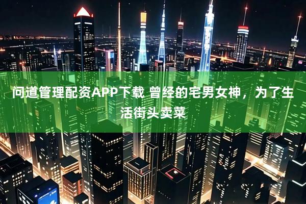 问道管理配资APP下载 曾经的宅男女神，为了生活街头卖菜