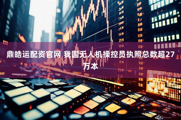 鼎皓运配资官网 我国无人机操控员执照总数超27万本