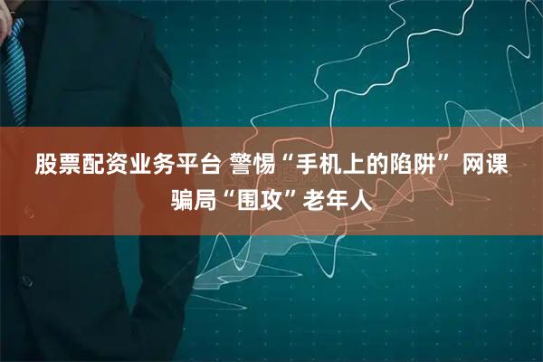股票配资业务平台 警惕“手机上的陷阱” 网课骗局“围攻”老年人