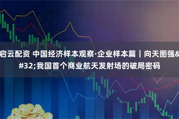 启云配资 中国经济样本观察·企业样本篇｜向天图强 我国首个商业航天发射场的破局密码