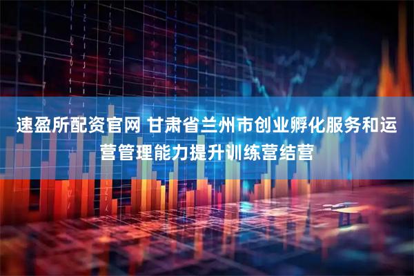 速盈所配资官网 甘肃省兰州市创业孵化服务和运营管理能力提升训练营结营
