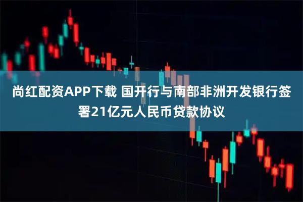 尚红配资APP下载 国开行与南部非洲开发银行签署21亿元人民币贷款协议