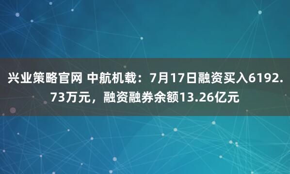 兴业策略官网 中航机载：7月17日融资买入6192.73万元，融资融券余额13.26亿元