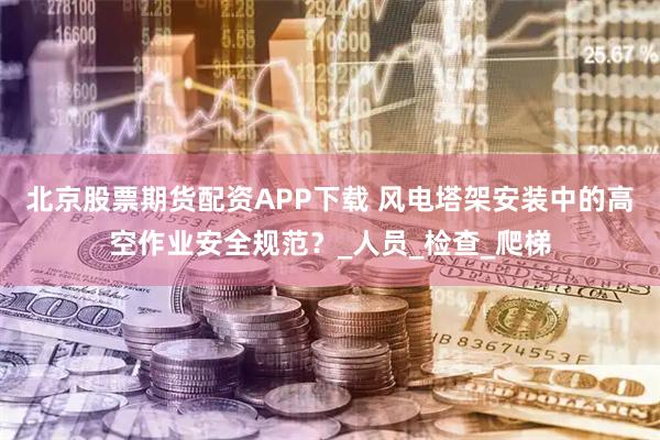 北京股票期货配资APP下载 风电塔架安装中的高空作业安全规范？_人员_检查_爬梯