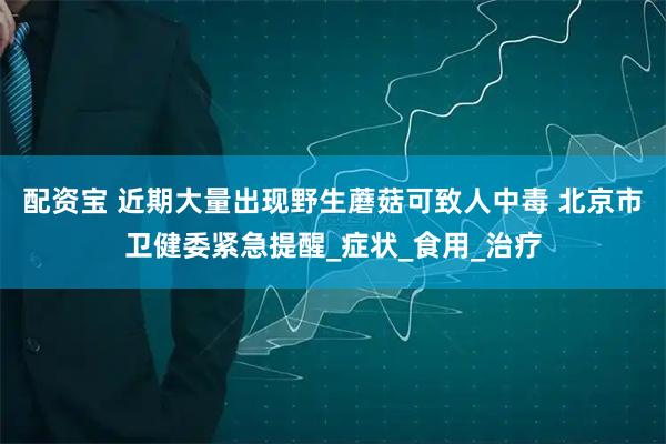 配资宝 近期大量出现野生蘑菇可致人中毒 北京市卫健委紧急提醒_症状_食用_治疗
