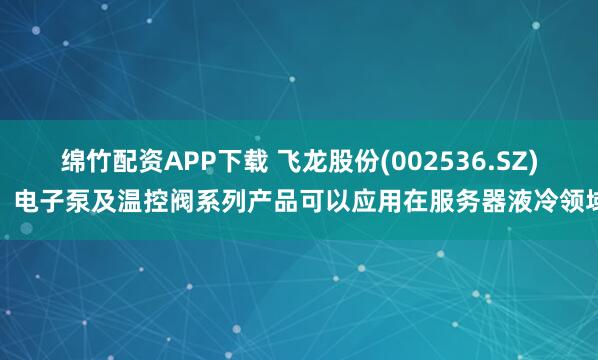 绵竹配资APP下载 飞龙股份(002536.SZ)：电子泵及温控阀系列产品可以应用在服务器液冷领域