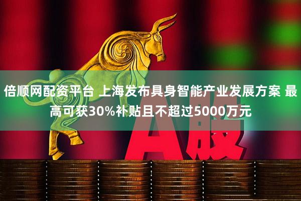 倍顺网配资平台 上海发布具身智能产业发展方案 最高可获30%补贴且不超过5000万元