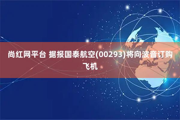 尚红网平台 据报国泰航空(00293)将向波音订购飞机