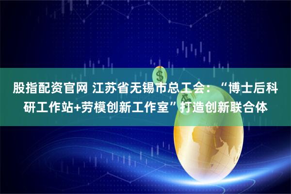股指配资官网 江苏省无锡市总工会：“博士后科研工作站+劳模创新工作室”打造创新联合体