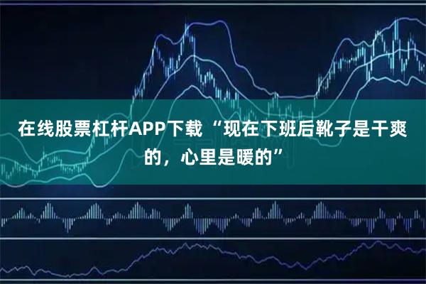 在线股票杠杆APP下载 “现在下班后靴子是干爽的，心里是暖的”