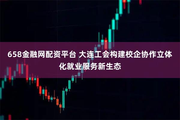 658金融网配资平台 大连工会构建校企协作立体化就业服务新生态