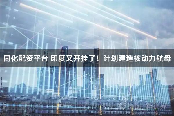 同化配资平台 印度又开挂了！计划建造核动力航母