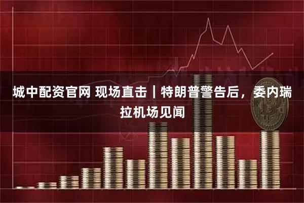 城中配资官网 现场直击｜特朗普警告后，委内瑞拉机场见闻