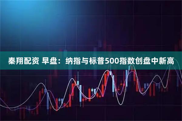 秦翔配资 早盘：纳指与标普500指数创盘中新高