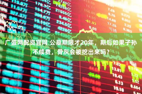 广盛网配资官网 公墓期限才20年，期后如果子孙不续费，骨灰会被挖出来吗？