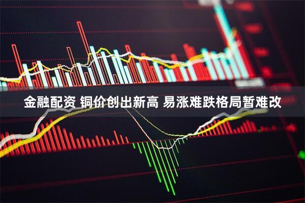 金融配资 铜价创出新高 易涨难跌格局暂难改