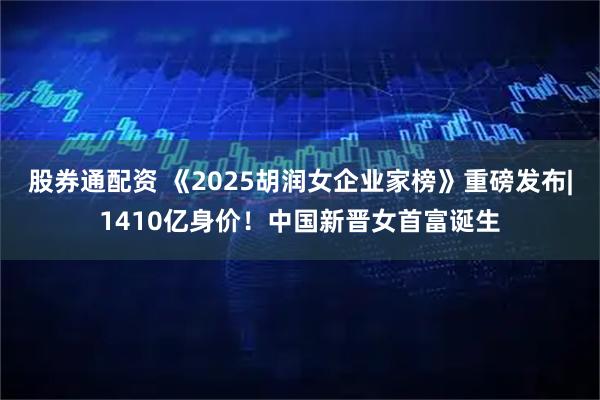 股券通配资 《2025胡润女企业家榜》重磅发布|1410亿身价！中国新晋女首富诞生
