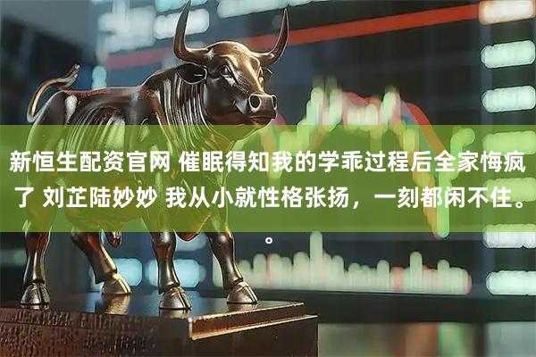 新恒生配资官网 催眠得知我的学乖过程后全家悔疯了 刘芷陆妙妙 我从小就性格张扬，一刻都闲不住。