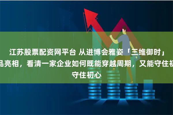 江苏股票配资网平台 从进博会雅姿「三维御时」新品亮相，看清一家企业如何既能穿越周期，又能守住初心