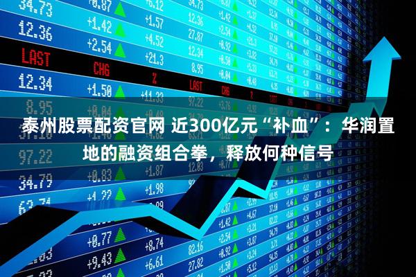 泰州股票配资官网 近300亿元“补血”：华润置地的融资组合拳，释放何种信号