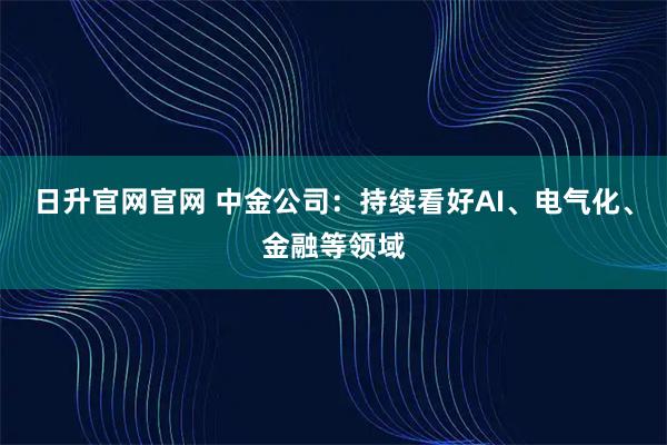 日升官网官网 中金公司：持续看好AI、电气化、金融等领域