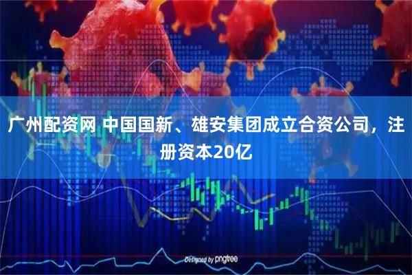 广州配资网 中国国新、雄安集团成立合资公司，注册资本20亿