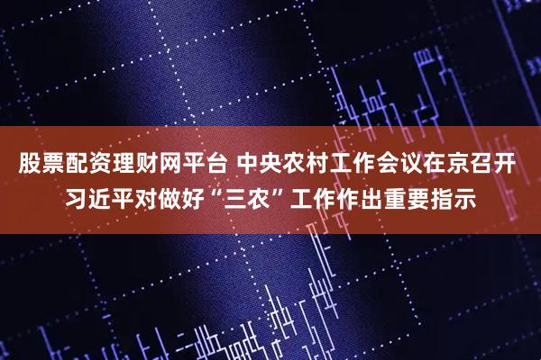 股票配资理财网平台 中央农村工作会议在京召开 习近平对做好“三农”工作作出重要指示
