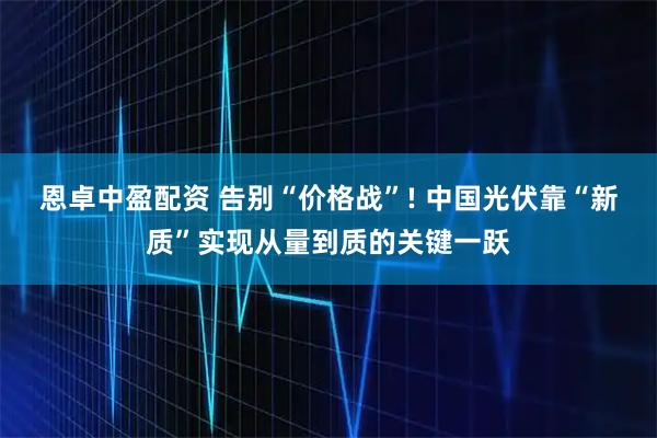 恩卓中盈配资 告别“价格战”! 中国光伏靠“新质”实现从量到质的关键一跃