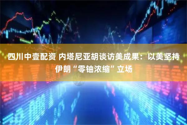 四川中壹配资 内塔尼亚胡谈访美成果：以美坚持伊朗“零铀浓缩”立场