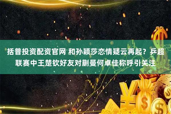 括普投资配资官网 和孙颖莎恋情疑云再起？乒超联赛中王楚钦好友对蒯曼何卓佳称呼引关注