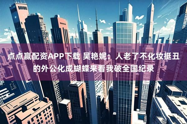 点点赢配资APP下载 吴艳妮：人老了不化妆挺丑的外公化成蝴蝶来看我破全国纪录