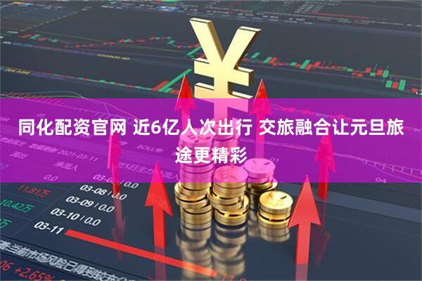同化配资官网 近6亿人次出行 交旅融合让元旦旅途更精彩