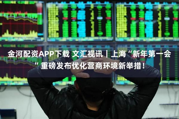 金河配资APP下载 文汇视讯｜上海“新年第一会”重磅发布优化营商环境新举措！