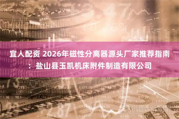 宜人配资 2026年磁性分离器源头厂家推荐指南：盐山县玉凯机床附件制造有限公司