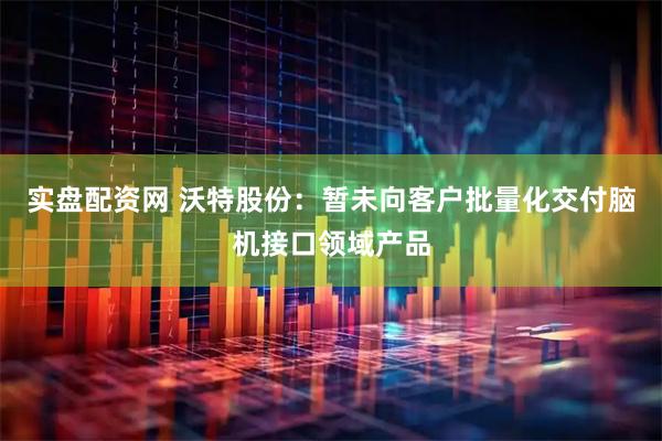 实盘配资网 沃特股份：暂未向客户批量化交付脑机接口领域产品