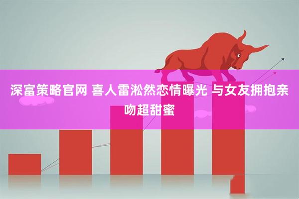 深富策略官网 喜人雷淞然恋情曝光 与女友拥抱亲吻超甜蜜