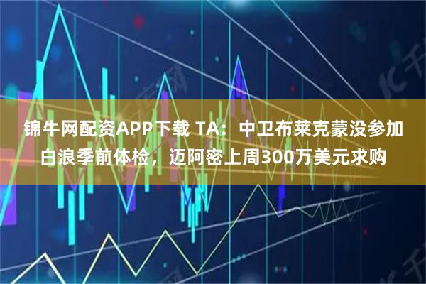 锦牛网配资APP下载 TA：中卫布莱克蒙没参加白浪季前体检，迈阿密上周300万美元求购
