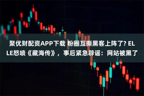 聚优财配资APP下载 粉圈互撕黑客上阵了? ELLE怒喷《藏海传》，事后紧急辟谣：网站被黑了