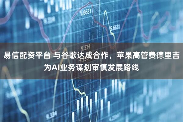 易信配资平台 与谷歌达成合作，苹果高管费德里吉为AI业务谋划审慎发展路线