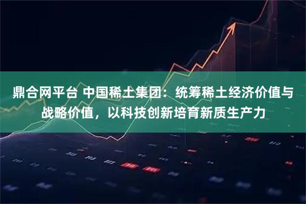 鼎合网平台 中国稀土集团：统筹稀土经济价值与战略价值，以科技创新培育新质生产力