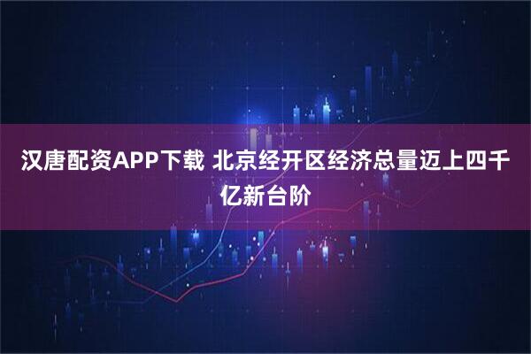 汉唐配资APP下载 北京经开区经济总量迈上四千亿新台阶