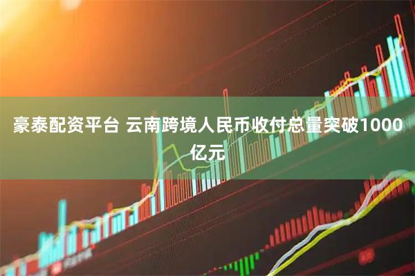 豪泰配资平台 云南跨境人民币收付总量突破1000亿元