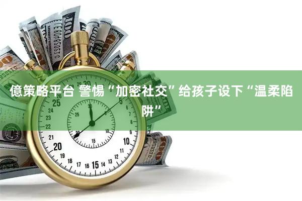億策略平台 警惕“加密社交”给孩子设下“温柔陷阱”