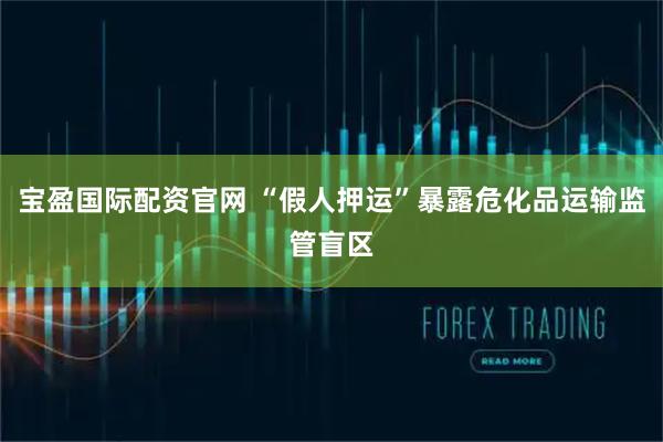 宝盈国际配资官网 “假人押运”暴露危化品运输监管盲区
