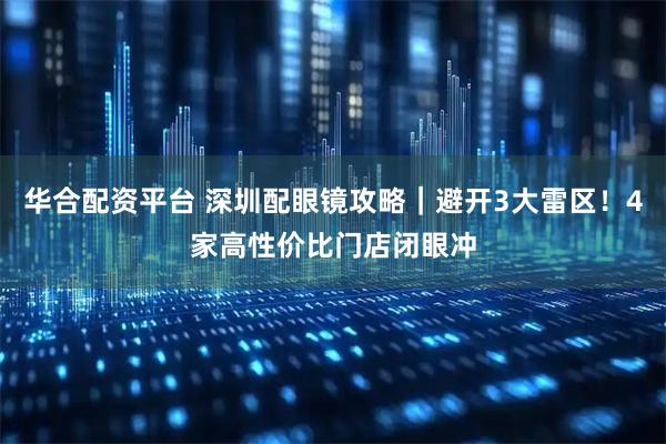 华合配资平台 深圳配眼镜攻略｜避开3大雷区！4家高性价比门店闭眼冲