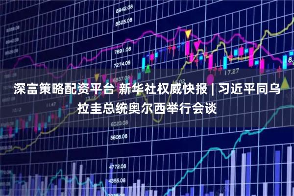 深富策略配资平台 新华社权威快报 | 习近平同乌拉圭总统奥尔西举行会谈