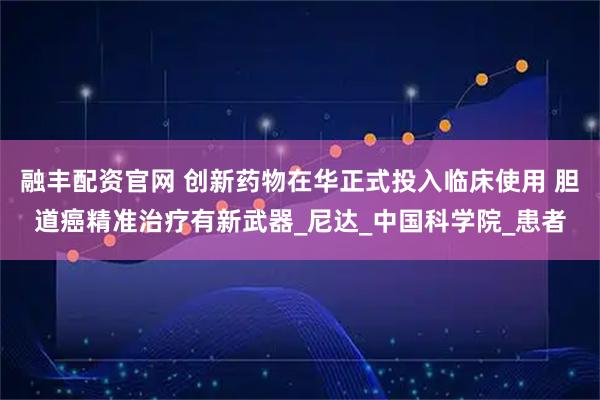 融丰配资官网 创新药物在华正式投入临床使用 胆道癌精准治疗有新武器_尼达_中国科学院_患者