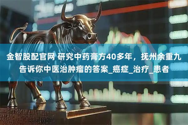 金智股配官网 研究中药膏方40多年，抚州余重九告诉你中医治肿瘤的答案_癌症_治疗_患者